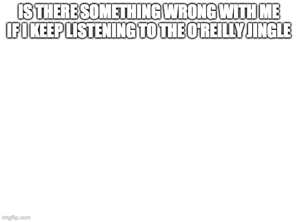 Blank White Template | IS THERE SOMETHING WRONG WITH ME IF I KEEP LISTENING TO THE O'REILLY JINGLE | image tagged in blank white template | made w/ Imgflip meme maker
