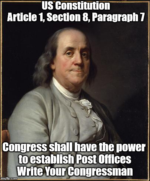 Benjamin Franklin  | US Constitution
Article 1, Section 8, Paragraph 7; Congress shall have the power 
to establish Post Offices
Write Your Congressman | image tagged in benjamin franklin | made w/ Imgflip meme maker