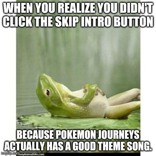 Relaxing fro | WHEN YOU REALIZE YOU DIDN'T CLICK THE SKIP INTRO BUTTON; BECAUSE POKEMON JOURNEYS ACTUALLY HAS A GOOD THEME SONG. | image tagged in relaxing fro | made w/ Imgflip meme maker