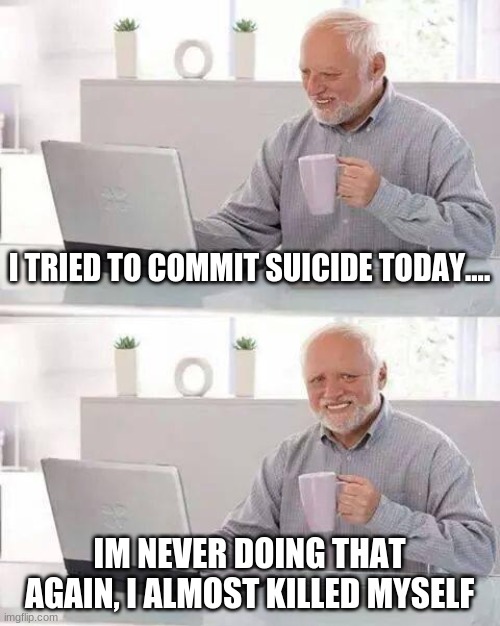 Hide the Pain Harold Meme | I TRIED TO COMMIT SUICIDE TODAY.... IM NEVER DOING THAT AGAIN, I ALMOST KILLED MYSELF | image tagged in memes,hide the pain harold | made w/ Imgflip meme maker