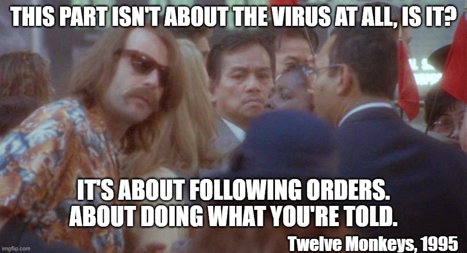 Not about the virus about following orders | THIS PART ISN'T ABOUT THE VIRUS AT ALL, IS IT? IT'S ABOUT FOLLOWING ORDERS. ABOUT DOING WHAT YOU'RE TOLD. Twelve Monkeys, 1995 | image tagged in 12 monkeys,bruce willis,disguise,coronavirus meme,covid-19,dystopia | made w/ Imgflip meme maker