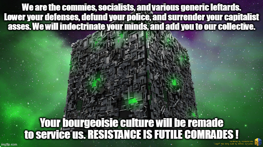 Does art imitate life, or does life imitate art? | We are the commies, socialists, and various generic leftards. Lower your defenses, defund your police, and surrender your capitalist asses. We will indoctrinate your minds, and add you to our collective. Your bourgeoisie culture will be remade to service us. RESISTANCE IS FUTILE COMRADES ! | image tagged in leftists,borg,assimilation | made w/ Imgflip meme maker