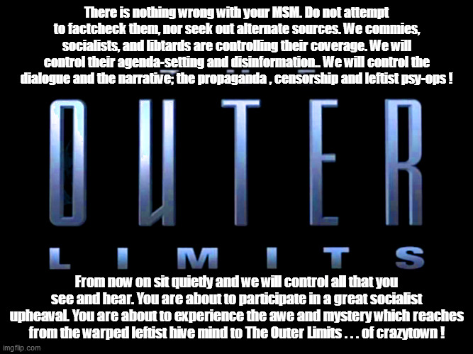 For everyone who grew up wishing to have a real Outer Limits adventure...rejoice! | There is nothing wrong with your MSM. Do not attempt to factcheck them, nor seek out alternate sources. We commies, socialists, and libtards are controlling their coverage. We will control their agenda-setting and disinformation.. We will control the dialogue and the narrative; the propaganda , censorship and leftist psy-ops ! From now on sit quietly and we will control all that you see and hear. You are about to participate in a great socialist upheaval. You are about to experience the awe and mystery which reaches from the warped leftist hive mind to The Outer Limits . . . of crazytown ! | image tagged in leftardation,outer limits | made w/ Imgflip meme maker