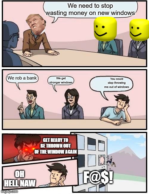 Boardroom Meeting Suggestion | We need to stop wasting money on new windows; We rob a bank; You could stop throwing me out of windows; We get stronger windows; GET READY TO BE THROWN OUT OF THE WINDOW AGAIN; F@$! OH HELL NAW | image tagged in memes,boardroom meeting suggestion | made w/ Imgflip meme maker