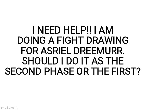 Calling all undertale fans!! | I NEED HELP!! I AM DOING A FIGHT DRAWING FOR ASRIEL DREEMURR. SHOULD I DO IT AS THE SECOND PHASE OR THE FIRST? | image tagged in blank white template,help me pls | made w/ Imgflip meme maker