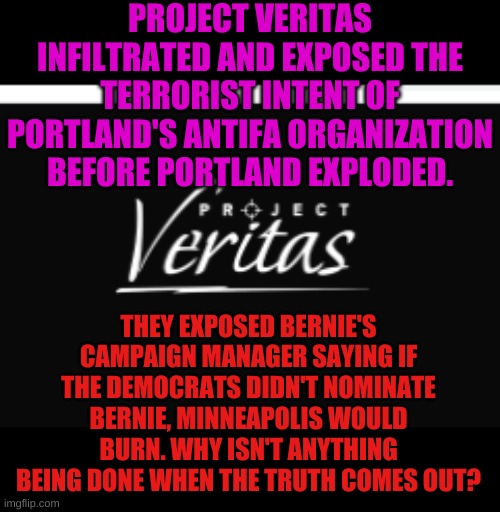 Even conservative media has broomed these bombshell stories. | PROJECT VERITAS INFILTRATED AND EXPOSED THE TERRORIST INTENT OF PORTLAND'S ANTIFA ORGANIZATION BEFORE PORTLAND EXPLODED. THEY EXPOSED BERNIE'S CAMPAIGN MANAGER SAYING IF THE DEMOCRATS DIDN'T NOMINATE BERNIE, MINNEAPOLIS WOULD BURN. WHY ISN'T ANYTHING BEING DONE WHEN THE TRUTH COMES OUT? | image tagged in truth,censors,project veritas | made w/ Imgflip meme maker