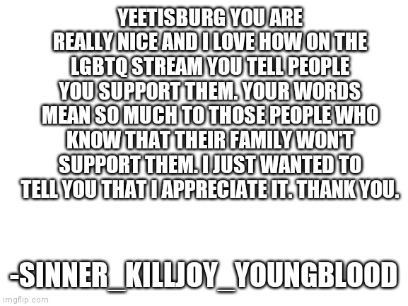 Blank White Template |  YEETISBURG YOU ARE REALLY NICE AND I LOVE HOW ON THE LGBTQ STREAM YOU TELL PEOPLE YOU SUPPORT THEM. YOUR WORDS MEAN SO MUCH TO THOSE PEOPLE WHO KNOW THAT THEIR FAMILY WON'T SUPPORT THEM. I JUST WANTED TO TELL YOU THAT I APPRECIATE IT. THANK YOU. -SINNER_KILLJOY_YOUNGBLOOD | image tagged in blank white template,yeetisburg | made w/ Imgflip meme maker