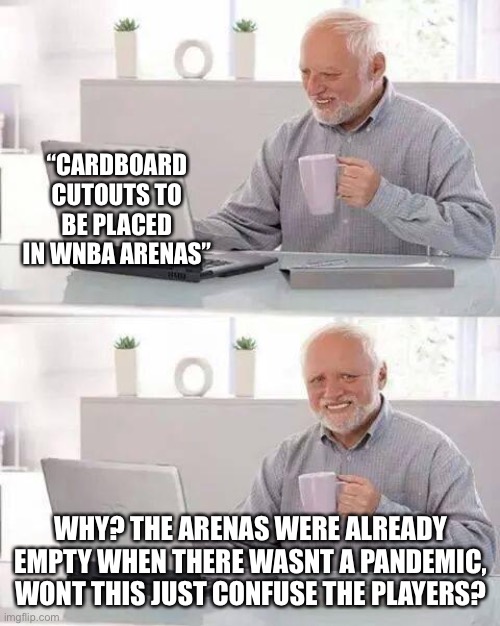Hide the Pain Harold | “CARDBOARD CUTOUTS TO BE PLACED IN WNBA ARENAS”; WHY? THE ARENAS WERE ALREADY EMPTY WHEN THERE WASNT A PANDEMIC, WONT THIS JUST CONFUSE THE PLAYERS? | image tagged in memes,hide the pain harold | made w/ Imgflip meme maker