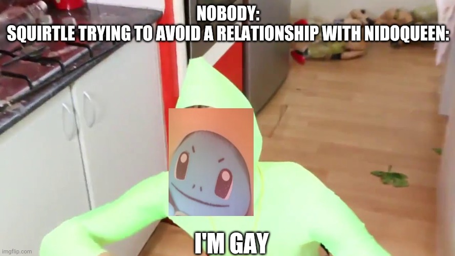 IM GAY | NOBODY:
SQUIRTLE TRYING TO AVOID A RELATIONSHIP WITH NIDOQUEEN:; I'M GAY | image tagged in im gay | made w/ Imgflip meme maker
