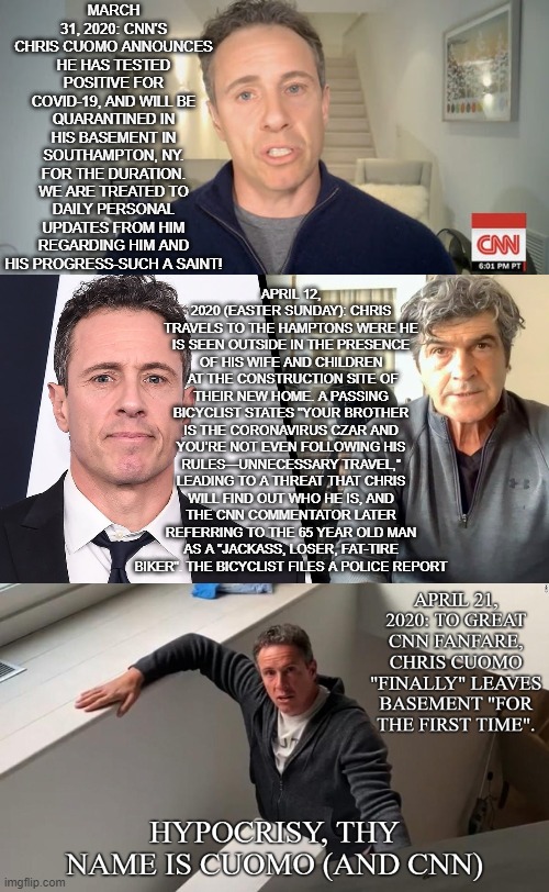 Chris Cuomo-basement saint | MARCH 31, 2020: CNN'S CHRIS CUOMO ANNOUNCES HE HAS TESTED POSITIVE FOR COVID-19, AND WILL BE QUARANTINED IN HIS BASEMENT IN SOUTHAMPTON, NY. FOR THE DURATION. WE ARE TREATED TO DAILY PERSONAL UPDATES FROM HIM REGARDING HIM AND HIS PROGRESS-SUCH A SAINT! APRIL 12, 2020 (EASTER SUNDAY): CHRIS TRAVELS TO THE HAMPTONS WERE HE IS SEEN OUTSIDE IN THE PRESENCE OF HIS WIFE AND CHILDREN  AT THE CONSTRUCTION SITE OF THEIR NEW HOME. A PASSING BICYCLIST STATES "YOUR BROTHER IS THE CORONAVIRUS CZAR AND YOU’RE NOT EVEN FOLLOWING HIS RULES—UNNECESSARY TRAVEL,” LEADING TO A THREAT THAT CHRIS WILL FIND OUT WHO HE IS, AND THE CNN COMMENTATOR LATER REFERRING TO THE 65 YEAR OLD MAN AS A "JACKASS, LOSER, FAT-TIRE BIKER". THE BICYCLIST FILES A POLICE REPORT | image tagged in cnn very fake news | made w/ Imgflip meme maker