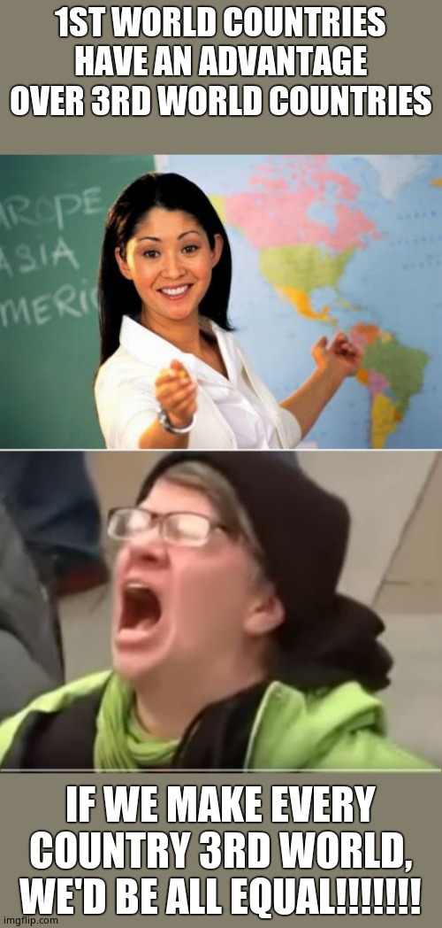 Leftist logic | 1ST WORLD COUNTRIES HAVE AN ADVANTAGE OVER 3RD WORLD COUNTRIES; IF WE MAKE EVERY COUNTRY 3RD WORLD, WE'D BE ALL EQUAL!!!!!!! | image tagged in memes,unhelpful high school teacher,screaming liberal,equality,lower the bar | made w/ Imgflip meme maker