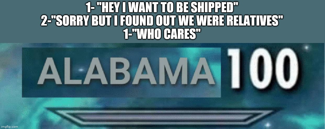 Alabama 100 | 1- "HEY I WANT TO BE SHIPPED"
2-"SORRY BUT I FOUND OUT WE WERE RELATIVES"
1-"WHO CARES" | image tagged in alabama 100 | made w/ Imgflip meme maker