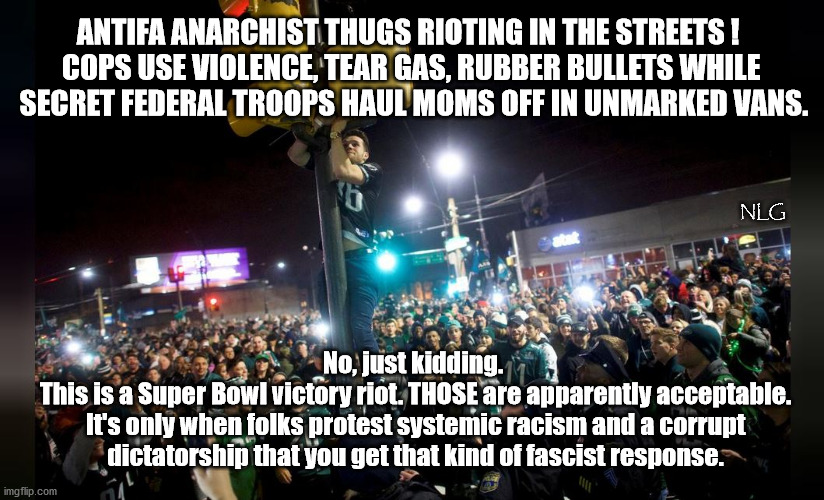 The only good rioting is sports rioting. | ANTIFA ANARCHIST THUGS RIOTING IN THE STREETS ! 
COPS USE VIOLENCE, TEAR GAS, RUBBER BULLETS WHILE
 SECRET FEDERAL TROOPS HAUL MOMS OFF IN UNMARKED VANS. NLG; No, just kidding.
 This is a Super Bowl victory riot. THOSE are apparently acceptable.
 It's only when folks protest systemic racism and a corrupt
 dictatorship that you get that kind of fascist response. | image tagged in politics,political meme,political | made w/ Imgflip meme maker