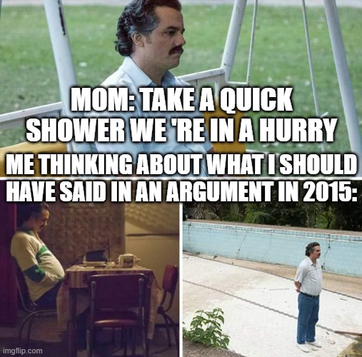 Sad Pablo Escobar | MOM: TAKE A QUICK SHOWER WE 'RE IN A HURRY; ME THINKING ABOUT WHAT I SHOULD HAVE SAID IN AN ARGUMENT IN 2015: | image tagged in memes,sad pablo escobar | made w/ Imgflip meme maker