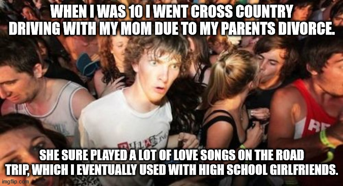 Sudden Clarity Clarence Meme | WHEN I WAS 10 I WENT CROSS COUNTRY DRIVING WITH MY MOM DUE TO MY PARENTS DIVORCE. SHE SURE PLAYED A LOT OF LOVE SONGS ON THE ROAD TRIP, WHICH I EVENTUALLY USED WITH HIGH SCHOOL GIRLFRIENDS. | image tagged in memes,sudden clarity clarence,memes | made w/ Imgflip meme maker