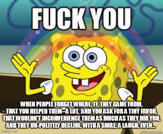ungrateful people | WHEN PEOPLE FORGET WHERE, TF, THEY CAME FROM, THAT YOU HELPED THEM--A LOT,  AND YOU ASK FOR A TINY FAVOR, THAT WOULDN'T INCONVENIENCE THEM AS MUCH AS THEY DID YOU,  AND THEY UN-POLITELY DECLINE, WITH A SMILE, A LAUGH, EVEN... | image tagged in ungratefulpeople,ingratitude,donehelpingothers,donehelpingingrates | made w/ Imgflip meme maker