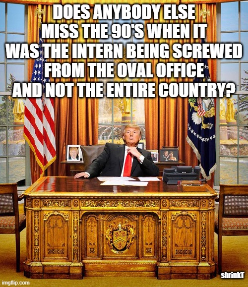Trump Oval Office |  DOES ANYBODY ELSE MISS THE 90'S WHEN IT WAS THE INTERN BEING SCREWED FROM THE OVAL OFFICE AND NOT THE ENTIRE COUNTRY? shrinkT | image tagged in trump oval office | made w/ Imgflip meme maker