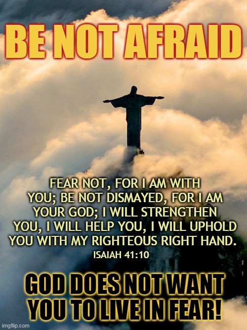 BE NOT AFRAID; FEAR NOT, FOR I AM WITH YOU; BE NOT DISMAYED, FOR I AM YOUR GOD; I WILL STRENGTHEN YOU, I WILL HELP YOU, I WILL UPHOLD YOU WITH MY RIGHTEOUS RIGHT HAND. ISAIAH 41:10; GOD DOES NOT WANT YOU TO LIVE IN FEAR! | made w/ Imgflip meme maker