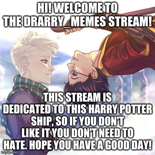 Hello!!! | HI! WELCOME TO THE DRARRY_MEMES STREAM! THIS STREAM IS DEDICATED TO THIS HARRY POTTER SHIP, SO IF YOU DON'T LIKE IT YOU DON'T NEED TO HATE. HOPE YOU HAVE A GOOD DAY! | image tagged in drarry | made w/ Imgflip meme maker