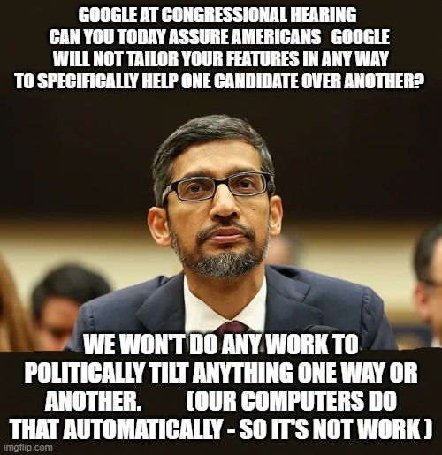 Google CEO Sundar Pichai Congressional Hearing Favors Candidates | GOOGLE AT CONGRESSIONAL HEARING   CAN YOU TODAY ASSURE AMERICANS   GOOGLE  WILL NOT TAILOR YOUR FEATURES IN ANY WAY TO SPECIFICALLY HELP ONE CANDIDATE OVER ANOTHER? WE WON'T DO ANY WORK TO POLITICALLY TILT ANYTHING ONE WAY OR ANOTHER.          (OUR COMPUTERS DO THAT AUTOMATICALLY - SO IT'S NOT WORK ) | image tagged in google congressional hearing favor candidates ceo sundar pichai | made w/ Imgflip meme maker