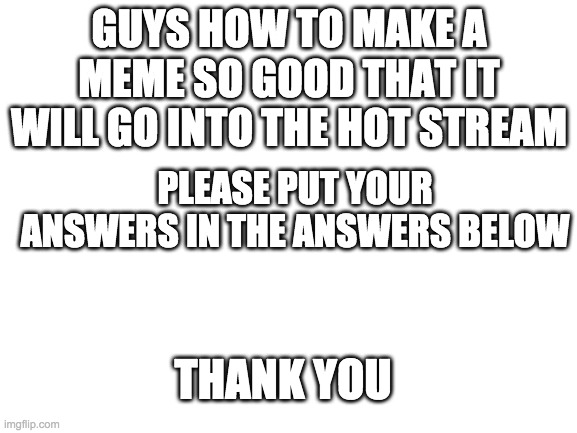 Help me pls | GUYS HOW TO MAKE A MEME SO GOOD THAT IT WILL GO INTO THE HOT STREAM; PLEASE PUT YOUR ANSWERS IN THE ANSWERS BELOW; THANK YOU | image tagged in blank white template | made w/ Imgflip meme maker