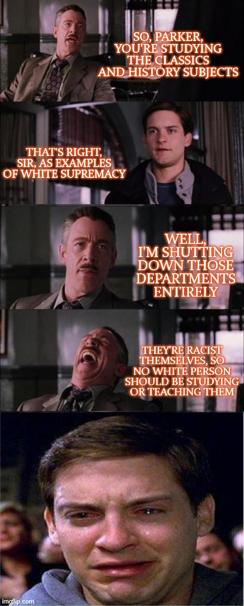 Peter Parker Cry Meme | SO, PARKER, YOU'RE STUDYING THE CLASSICS AND HISTORY SUBJECTS; THAT'S RIGHT, SIR, AS EXAMPLES OF WHITE SUPREMACY; WELL, I'M SHUTTING DOWN THOSE DEPARTMENTS ENTIRELY; THEY'RE RACIST THEMSELVES, SO NO WHITE PERSON SHOULD BE STUDYING OR TEACHING THEM | image tagged in peter parker cry,higher education,racism,white supremacy,liberal hypocrisy,take that | made w/ Imgflip meme maker