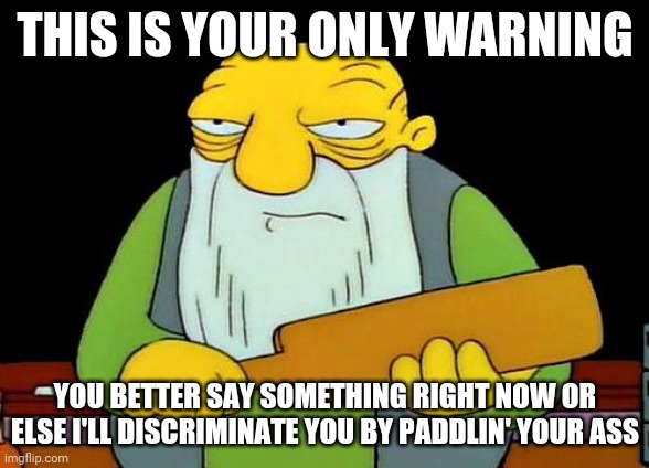 That's a paddlin' | THIS IS YOUR ONLY WARNING; YOU BETTER SAY SOMETHING RIGHT NOW OR ELSE I'LL DISCRIMINATE YOU BY PADDLIN' YOUR ASS | image tagged in memes,that's a paddlin' | made w/ Imgflip meme maker