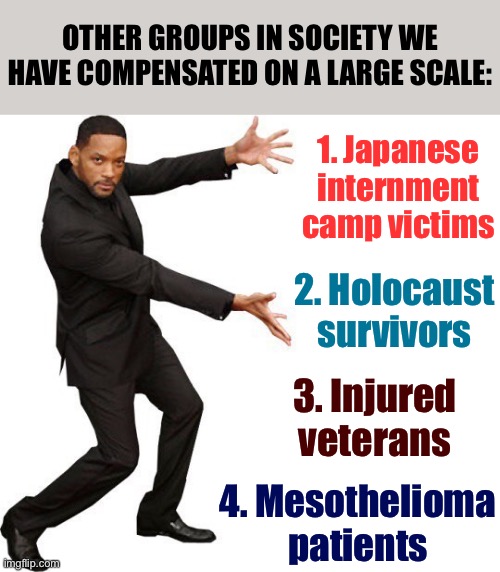 When they say we can't do reparations for XYZ reason | OTHER GROUPS IN SOCIETY WE HAVE COMPENSATED ON A LARGE SCALE:; 1. Japanese internment camp victims; 2. Holocaust survivors; 3. Injured veterans; 4. Mesothelioma patients | image tagged in tada will smith,social justice,veterans,world war ii,wwii,conservative logic | made w/ Imgflip meme maker