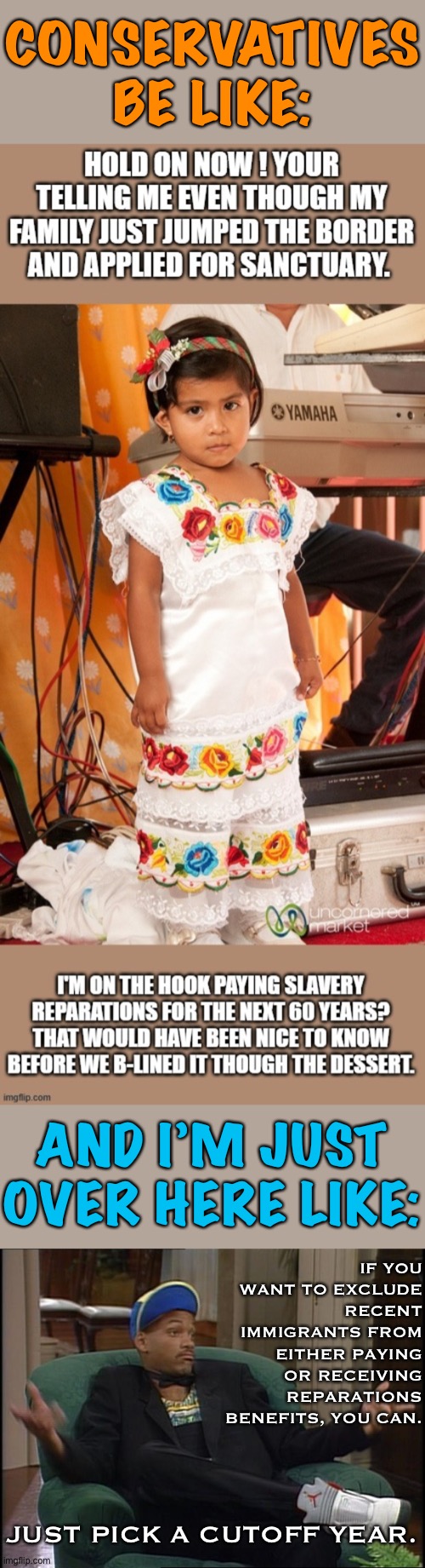 This is a fair objection to reparations, but it is trivially easy to fix. | CONSERVATIVES BE LIKE:; AND I’M JUST OVER HERE LIKE:; IF YOU WANT TO EXCLUDE RECENT IMMIGRANTS FROM EITHER PAYING OR RECEIVING REPARATIONS BENEFITS, YOU CAN. JUST PICK A CUTOFF YEAR. | image tagged in whatever,conservative logic,illegal immigration,slavery,immigration,immigrants | made w/ Imgflip meme maker