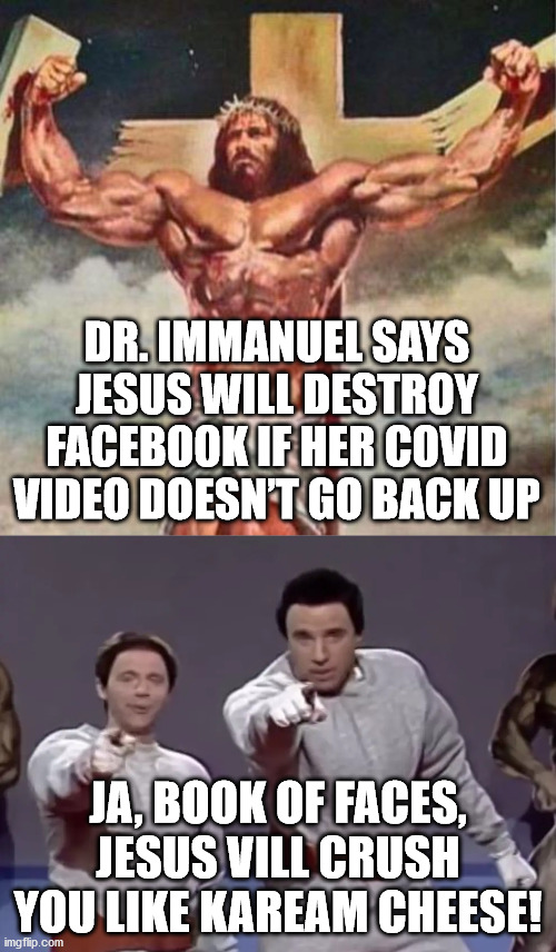 Jesus will f Facebook Up. | DR. IMMANUEL SAYS JESUS WILL DESTROY FACEBOOK IF HER COVID VIDEO DOESN’T GO BACK UP; JA, BOOK OF FACES, JESUS VILL CRUSH YOU LIKE KAREAM CHEESE! | image tagged in jesus,facebook,covid | made w/ Imgflip meme maker