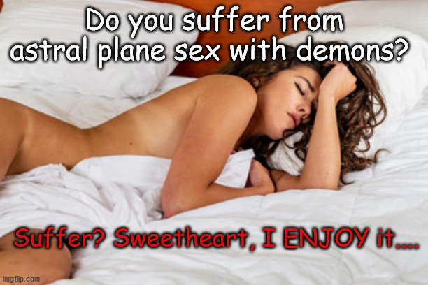 sex with demons | Do you suffer from astral plane sex with demons? Suffer? Sweetheart, I ENJOY it.... | image tagged in astral plane,sex with demons | made w/ Imgflip meme maker