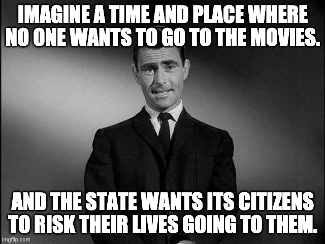 covid-19 movies | IMAGINE A TIME AND PLACE WHERE NO ONE WANTS TO GO TO THE MOVIES. AND THE STATE WANTS ITS CITIZENS TO RISK THEIR LIVES GOING TO THEM. | image tagged in rod serling twilight zone | made w/ Imgflip meme maker