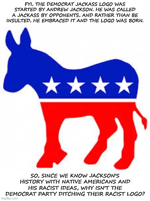 Democrat donkey | FYI, THE DEMOCRAT JACKASS LOGO WAS STARTED BY ANDREW JACKSON. HE WAS CALLED A JACKASS BY OPPONENTS, AND RATHER THAN BE INSULTED, HE EMBRACED IT AND THE LOGO WAS BORN. SO, SINCE WE KNOW JACKSON'S HISTORY WITH NATIVE AMERICANS AND HIS RACIST IDEAS, WHY ISN'T THE DEMOCRAT PARTY DITCHING THEIR RACIST LOGO? | image tagged in democrat donkey,democrat,democrats,democratic party | made w/ Imgflip meme maker