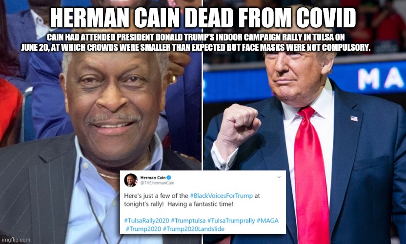 HERMAN CAIN DEAD FROM COVID; CAIN HAD ATTENDED PRESIDENT DONALD TRUMP’S INDOOR CAMPAIGN RALLY IN TULSA ON JUNE 20, AT WHICH CROWDS WERE SMALLER THAN EXPECTED BUT FACE MASKS WERE NOT COMPULSORY. | image tagged in covid,trump,biden,hermancain | made w/ Imgflip meme maker