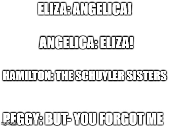 Blank White Template | ELIZA: ANGELICA! ANGELICA: ELIZA! HAMILTON: THE SCHUYLER SISTERS; PEGGY: BUT- YOU FORGOT ME | image tagged in blank white template | made w/ Imgflip meme maker
