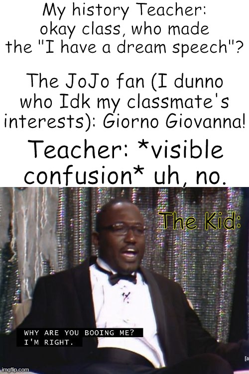 If I spelled his name wrong, sorry I never watched the show | My history Teacher: okay class, who made the "I have a dream speech"? The JoJo fan (I dunno who Idk my classmate's interests): Giorno Giovanna! Teacher: *visible confusion* uh, no. The Kid: | image tagged in why are you booing me i'm right,jojo's bizarre adventure | made w/ Imgflip meme maker