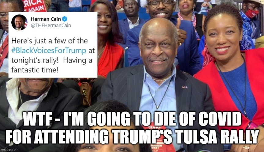 Herman Cain dies from coronavirus | WTF - I'M GOING TO DIE OF COVID
FOR ATTENDING TRUMP'S TULSA RALLY | image tagged in covidiots,trump rally,karma's a bitch,anti-mask | made w/ Imgflip meme maker