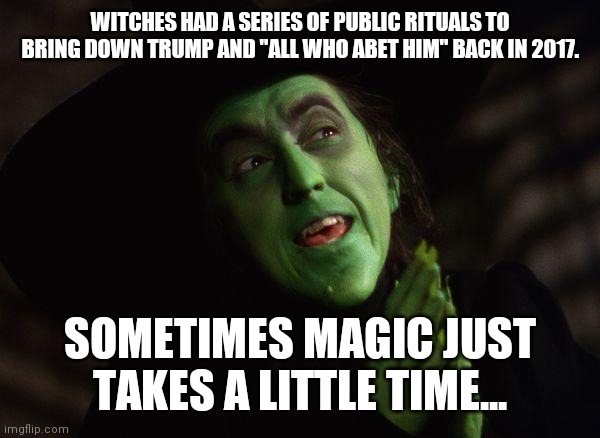 Wicked Witch West | WITCHES HAD A SERIES OF PUBLIC RITUALS TO BRING DOWN TRUMP AND "ALL WHO ABET HIM" BACK IN 2017. SOMETIMES MAGIC JUST TAKES A LITTLE TIME... | image tagged in wicked witch west | made w/ Imgflip meme maker