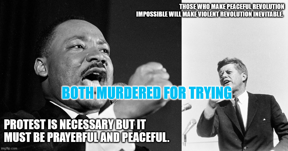 Peaceful Protest | THOSE WHO MAKE PEACEFUL REVOLUTION IMPOSSIBLE WILL MAKE VIOLENT REVOLUTION INEVITABLE. BOTH MURDERED FOR TRYING; PROTEST IS NECESSARY BUT IT MUST BE PRAYERFUL AND PEACEFUL. | image tagged in mlk,jfk,democrat,republican,peaceful protest | made w/ Imgflip meme maker