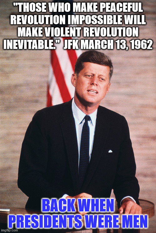 Peaceful Revolution | "THOSE WHO MAKE PEACEFUL REVOLUTION IMPOSSIBLE WILL MAKE VIOLENT REVOLUTION INEVITABLE."  JFK MARCH 13, 1962; BACK WHEN PRESIDENTS WERE MEN | image tagged in jfk,democrat,republican | made w/ Imgflip meme maker