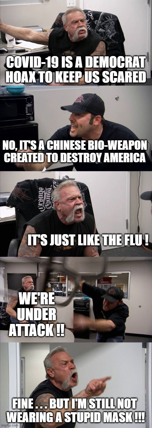 American Chopper Argument | COVID-19 IS A DEMOCRAT HOAX TO KEEP US SCARED; NO, IT'S A CHINESE BIO-WEAPON CREATED TO DESTROY AMERICA; IT'S JUST LIKE THE FLU ! WE'RE UNDER ATTACK !! FINE . . . BUT I'M STILL NOT 
WEARING A STUPID MASK !!! | image tagged in memes,american chopper argument | made w/ Imgflip meme maker