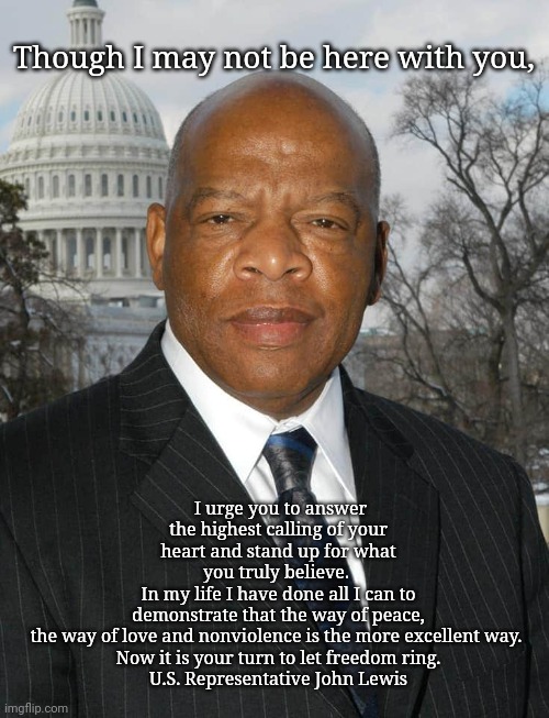 US Rep. John Lewis, last message | Though I may not be here with you, I urge you to answer the highest calling of your heart and stand up for what you truly believe. 
In my life I have done all I can to demonstrate that the way of peace,
the way of love and nonviolence is the more excellent way. 
Now it is your turn to let freedom ring.

U.S. Representative John Lewis | image tagged in john lewis,us rep john lewis | made w/ Imgflip meme maker