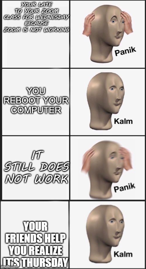 happened today |  YOUR LATE TO YOUR ZOOM CLASS FOR WEDNESDAY BECAUSE ZOOM IS NOT WORKING; YOU REBOOT YOUR COMPUTER; IT STILL DOES NOT WORK; YOUR FRIENDS HELP YOU REALIZE IT'S THURSDAY | image tagged in memes,panik kalm panik | made w/ Imgflip meme maker