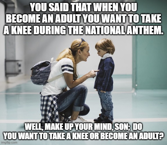 Mom talking to kid | YOU SAID THAT WHEN YOU BECOME AN ADULT YOU WANT TO TAKE A KNEE DURING THE NATIONAL ANTHEM. WELL, MAKE UP YOUR MIND, SON;  DO YOU WANT TO TAKE A KNEE OR BECOME AN ADULT? | image tagged in mom talking to kid | made w/ Imgflip meme maker