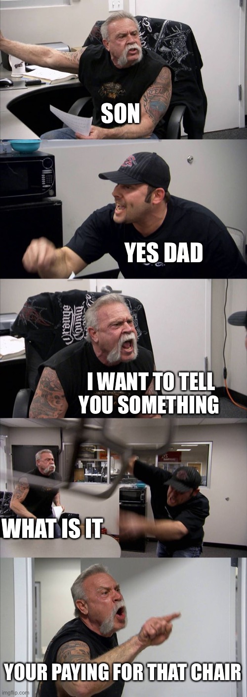American Chopper Argument Meme |  SON; YES DAD; I WANT TO TELL YOU SOMETHING; WHAT IS IT; YOUR PAYING FOR THAT CHAIR | image tagged in memes,american chopper argument | made w/ Imgflip meme maker