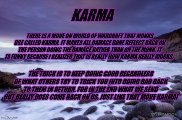 WHAT WE DO MATTERS | KARMA; THERE IS A MOVE ON WORLD OF WARCRAFT THAT MONKS USE CALLED KARMA. IT MAKES ALL DAMAGE DONE REFLECT BACK ON THE PERSON DOING THE DAMAGE RATHER THAN ON THE MONK. IT IS FUNNY BECAUSE I REALIZED THAT IS REALLY HOW KARMA REALLY WORKS. THE TRICK IS TO KEEP DOING GOOD REGARDLESS OF WHAT OTHERS TRY TO TRICK YOU INTO DOING BAD BACK TO THEM IN RETURN. FOR IN THE END WHAT WE SEND OUT REALLY DOES COME BACK ON US, JUST LIKE THAT MOVE KARMA! AZUREMOON | image tagged in karma,video games,inspire the people,love | made w/ Imgflip meme maker