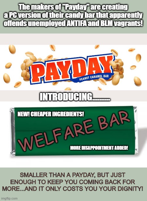 The makers of "Payday" are creating a PC version of their candy bar that apparently offends unemployed ANTIFA and BLM vagrants! INTRODUCING.......... NEW! CHEAPER INGREDIENTS! WELFARE BAR; MORE DISAPPOINTMENT ADDED! SMALLER THAN A PAYDAY, BUT JUST ENOUGH TO KEEP YOU COMING BACK FOR MORE...AND IT ONLY COSTS YOU YOUR DIGNITY! | image tagged in politics,political meme | made w/ Imgflip meme maker