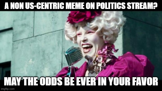 And may the odds be ever in your favor | A NON US-CENTRIC MEME ON POLITICS STREAM? MAY THE ODDS BE EVER IN YOUR FAVOR | image tagged in and may the odds be ever in your favor | made w/ Imgflip meme maker