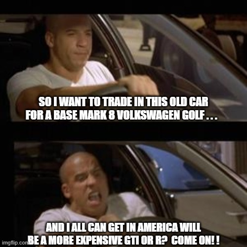 Vin Diesel Mark 8 Golf | SO I WANT TO TRADE IN THIS OLD CAR FOR A BASE MARK 8 VOLKSWAGEN GOLF . . . AND I ALL CAN GET IN AMERICA WILL BE A MORE EXPENSIVE GTI OR R?  COME ON! ! | image tagged in vin diesel,vw golf,golf 8,bring the base mark 8 golf to america | made w/ Imgflip meme maker