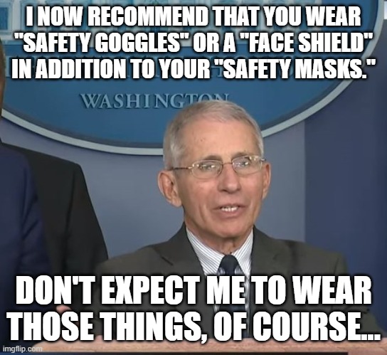 I'm starting to see how women in the Middle East became forced to wear burkas and hijabs, with threats of violence against them  | I NOW RECOMMEND THAT YOU WEAR "SAFETY GOGGLES" OR A "FACE SHIELD" IN ADDITION TO YOUR "SAFETY MASKS."; DON'T EXPECT ME TO WEAR THOSE THINGS, OF COURSE... | image tagged in dr fauci,masks,wuhan,coronavirus,tyranny,enough already | made w/ Imgflip meme maker